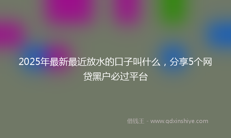 2025年最新最近放水的口子叫什么，分享5个网贷黑户必过平台