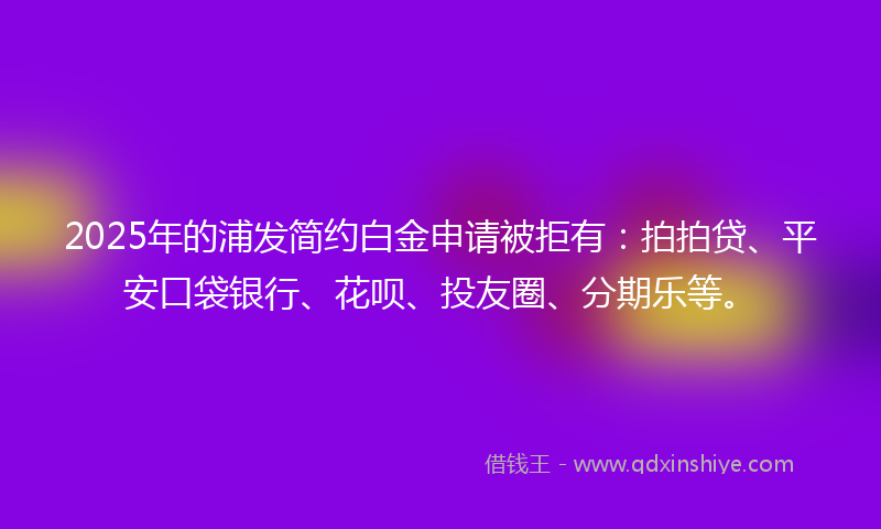 2025年的浦发简约白金申请被拒有：拍拍贷、平安口袋银行、花呗、投友圈、分期乐等。