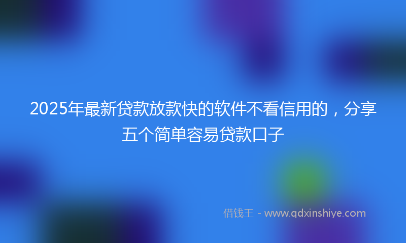 2025年最新贷款放款快的软件不看信用的，分享五个简单容易贷款口子