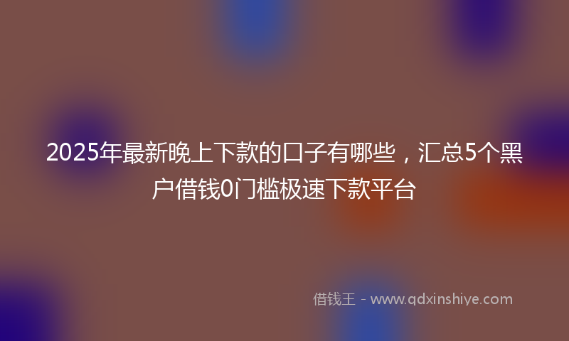 2025年最新晚上下款的口子有哪些，汇总5个黑户借钱0门槛极速下款平台