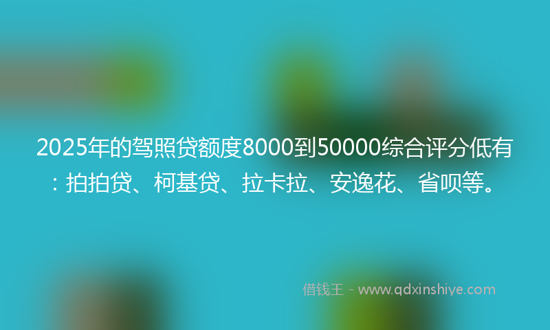 2025年的驾照贷额度8000到50000综合评分低有：拍拍贷、柯基贷、拉卡拉、安逸花、省呗等。