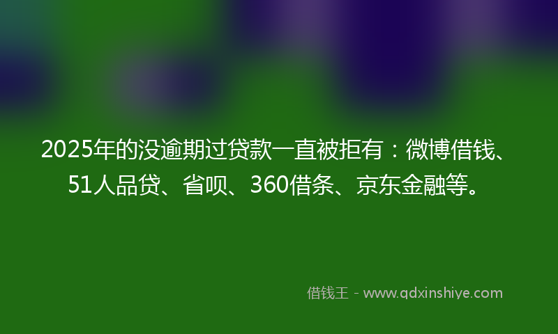 2025年的没逾期过贷款一直被拒有：微博借钱、51人品贷、省呗、360借条、京东金融等。