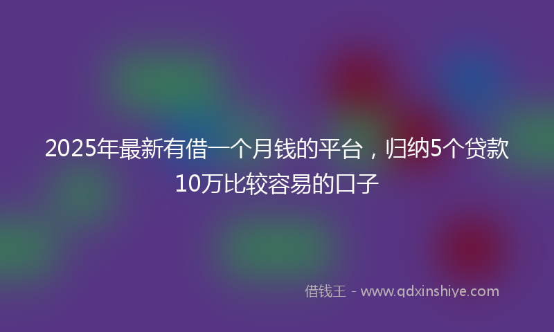 2025年最新有借一个月钱的平台，归纳5个贷款10万比较容易的口子