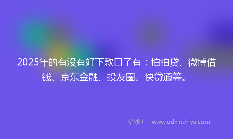2025年的有没有好下款口子有：拍拍贷、微博借钱、京东金融、投友圈、快贷通等。