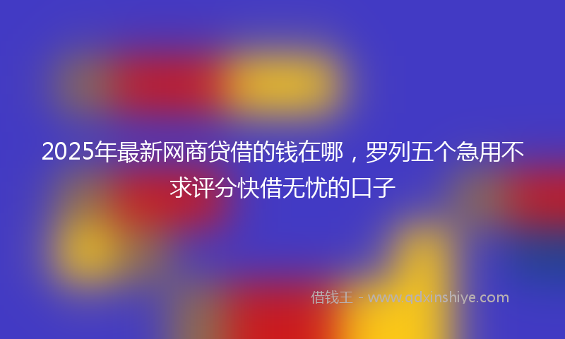 2025年最新网商贷借的钱在哪，罗列五个急用不求评分快借无忧的口子