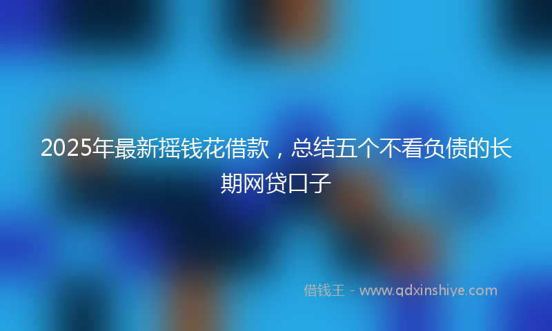 2025年最新摇钱花借款，总结五个不看负债的长期网贷口子