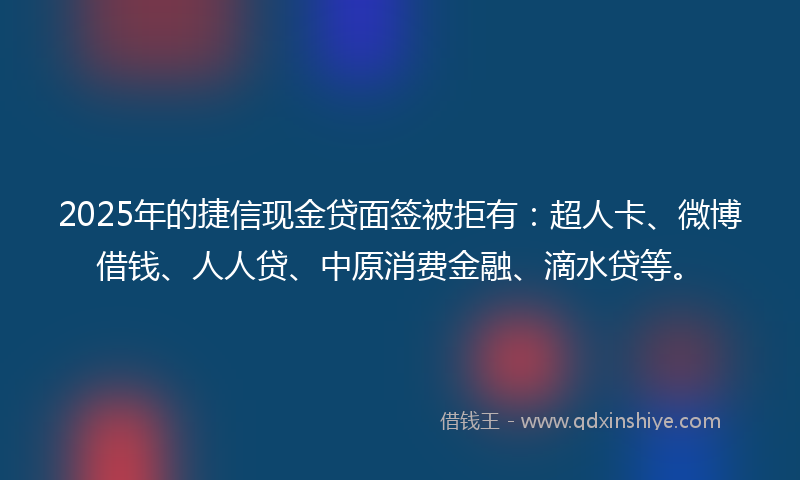 2025年的捷信现金贷面签被拒有：超人卡、微博借钱、人人贷、中原消费金融、滴水贷等。