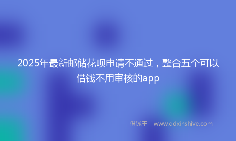 2025年最新邮储花呗申请不通过，整合五个可以借钱不用审核的app