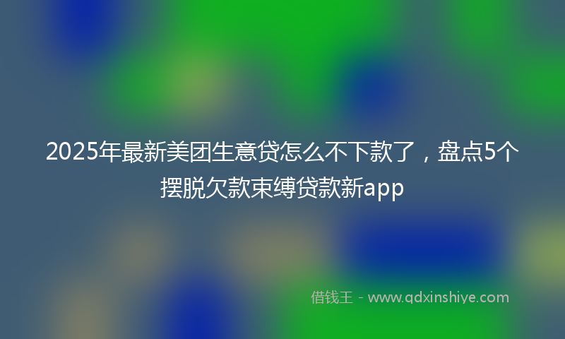 2025年最新美团生意贷怎么不下款了，盘点5个摆脱欠款束缚贷款新app