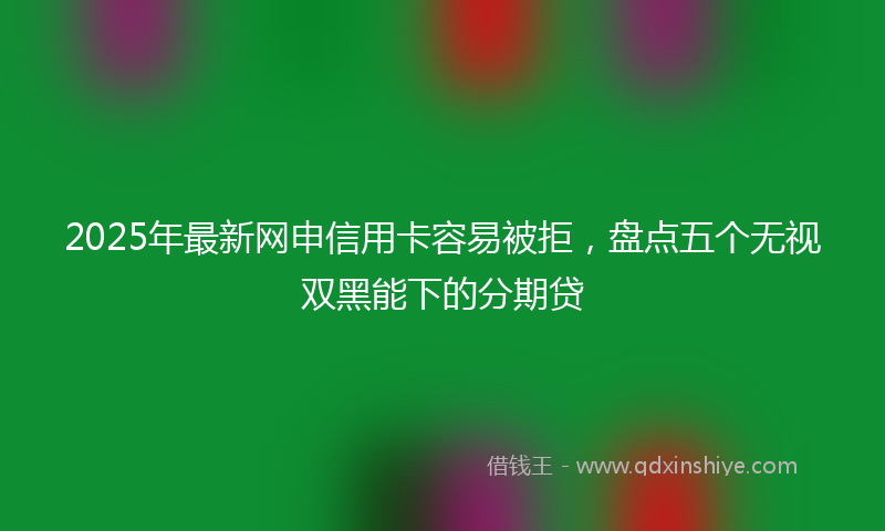 2025年最新网申信用卡容易被拒，盘点五个无视双黑能下的分期贷