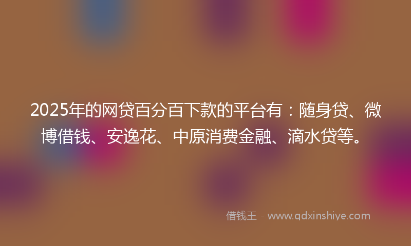 2025年的网贷百分百下款的平台有：随身贷、微博借钱、安逸花、中原消费金融、滴水贷等。