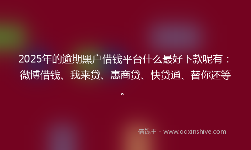 2025年的逾期黑户借钱平台什么最好下款呢有：微博借钱、我来贷、惠商贷、快贷通、替你还等。