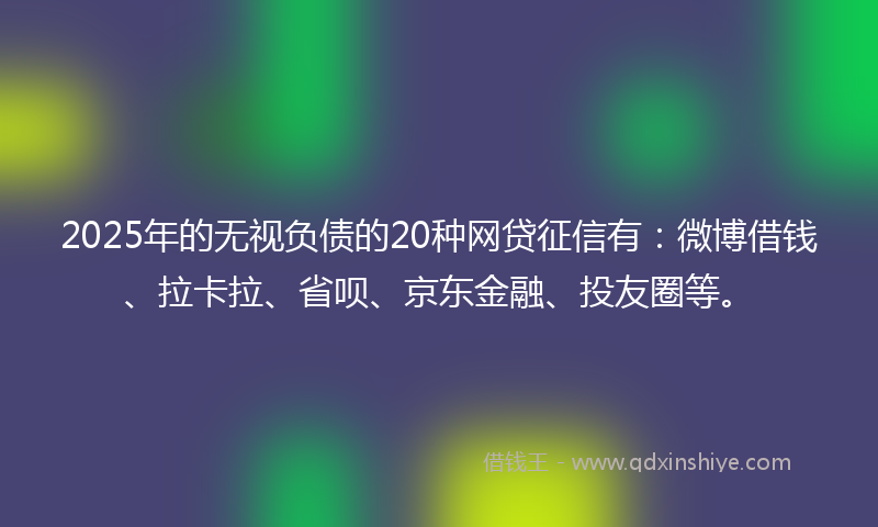 2025年的无视负债的20种网贷征信有：微博借钱、拉卡拉、省呗、京东金融、投友圈等。
