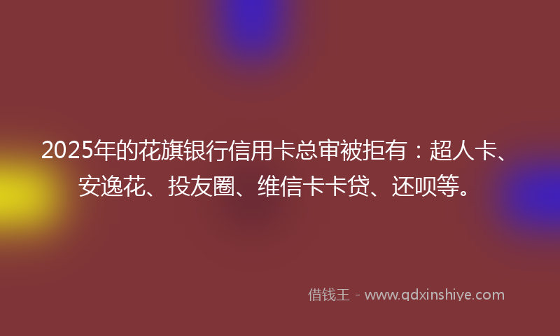 2025年的花旗银行信用卡总审被拒有：超人卡、安逸花、投友圈、维信卡卡贷、还呗等。