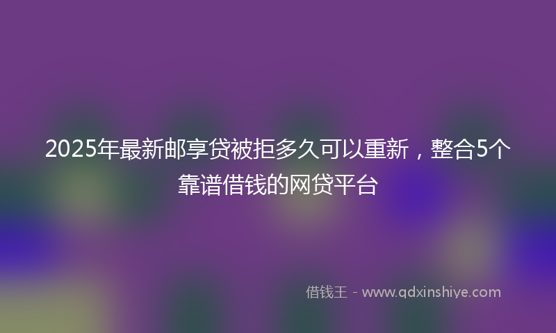 2025年最新邮享贷被拒多久可以重新，整合5个靠谱借钱的网贷平台