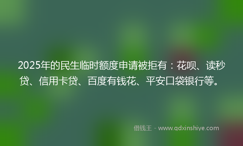 2025年的民生临时额度申请被拒有：花呗、读秒贷、信用卡贷、百度有钱花、平安口袋银行等。