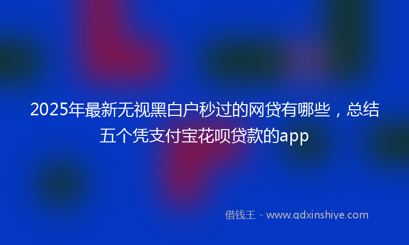 2025年最新无视黑白户秒过的网贷有哪些，总结五个凭支付宝花呗贷款的app