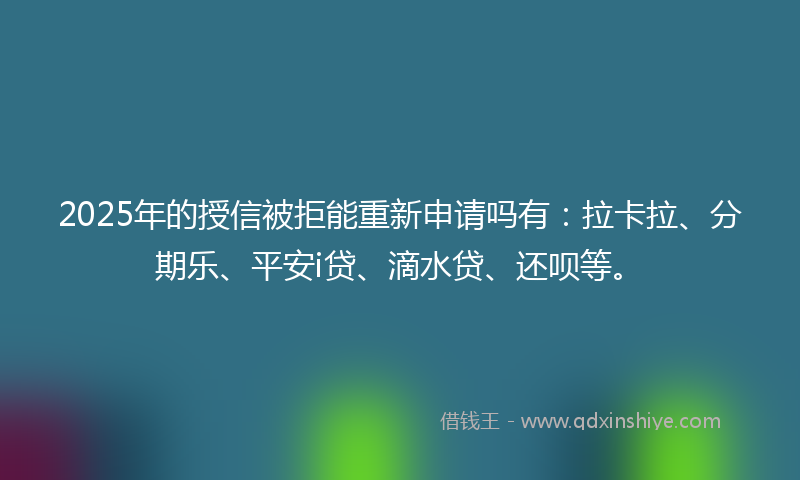 2025年的授信被拒能重新申请吗有：拉卡拉、分期乐、平安i贷、滴水贷、还呗等。