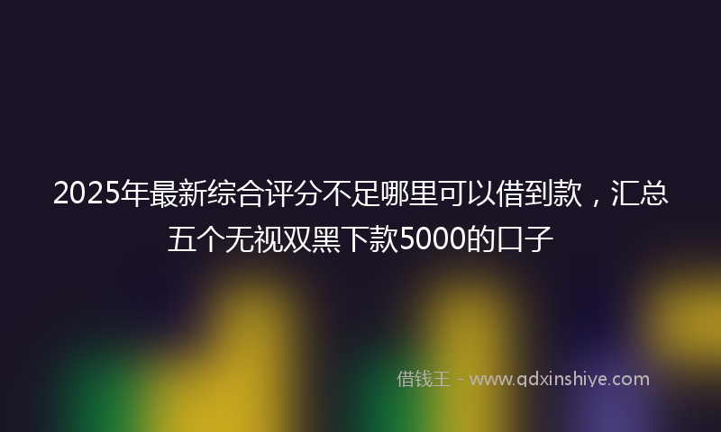 2025年最新综合评分不足哪里可以借到款，汇总五个无视双黑下款5000的口子