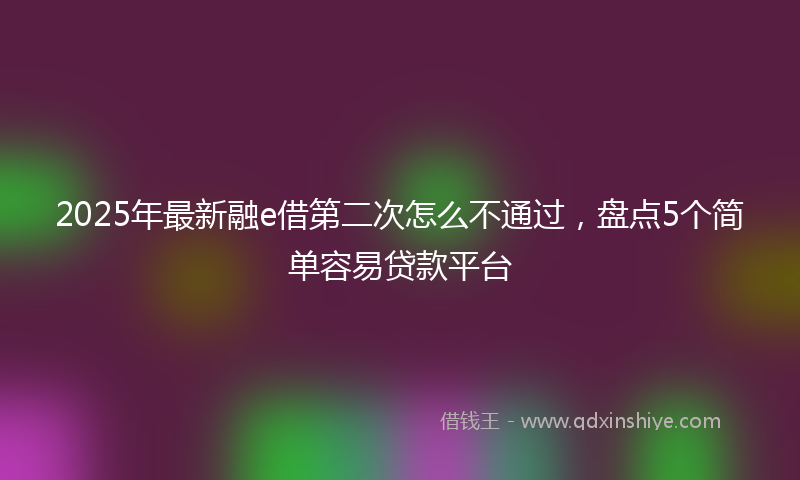 2025年最新融e借第二次怎么不通过，盘点5个简单容易贷款平台