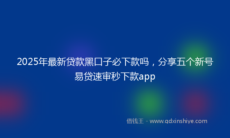 2025年最新贷款黑口子必下款吗，分享五个新号易贷速审秒下款app