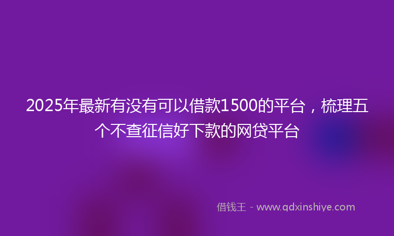 2025年最新有没有可以借款1500的平台，梳理五个不查征信好下款的网贷平台