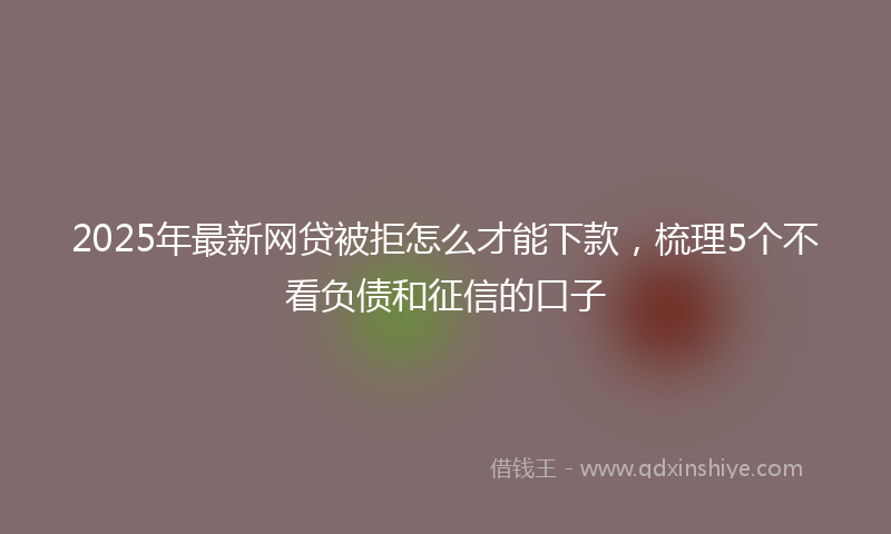 2025年最新网贷被拒怎么才能下款，梳理5个不看负债和征信的口子