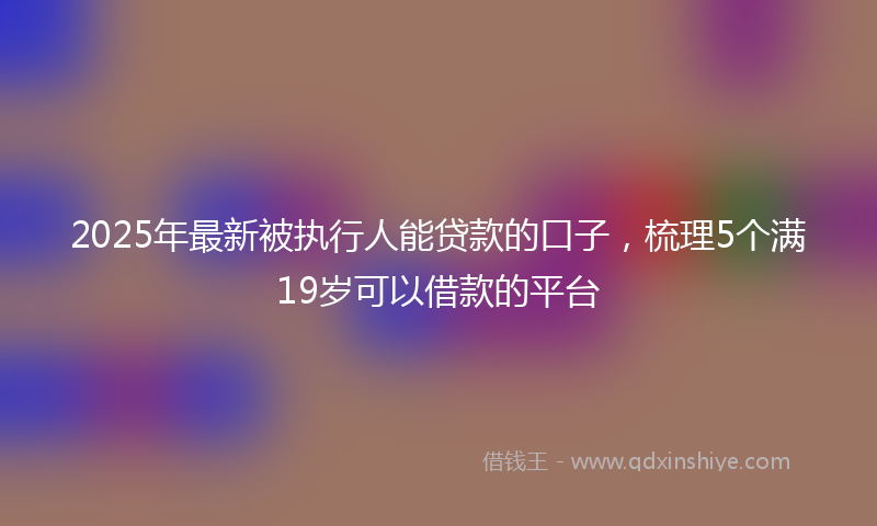 2025年最新被执行人能贷款的口子，梳理5个满19岁可以借款的平台
