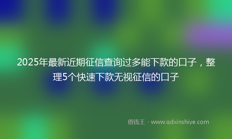 2025年最新近期征信查询过多能下款的口子，整理5个快速下款无视征信的口子