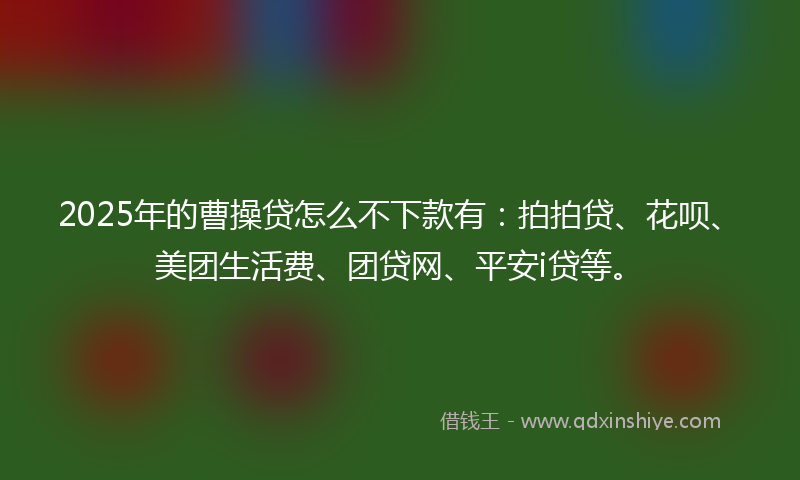 2025年的曹操贷怎么不下款有：拍拍贷、花呗、美团生活费、团贷网、平安i贷等。