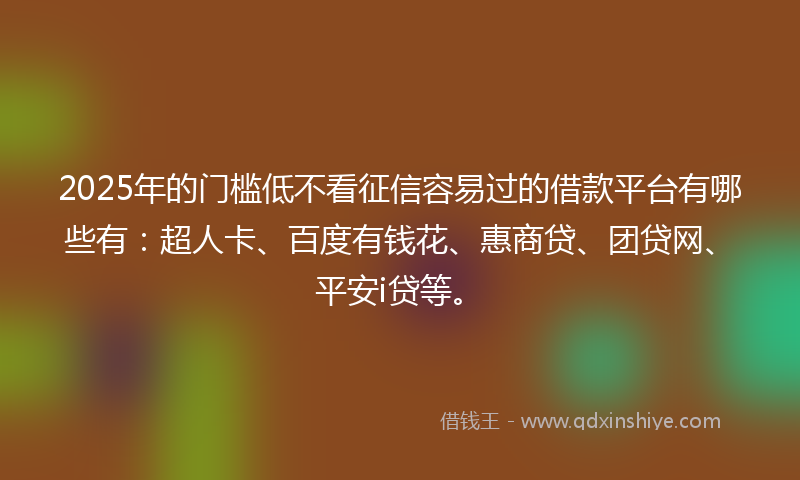 2025年的门槛低不看征信容易过的借款平台有哪些有：超人卡、百度有钱花、惠商贷、团贷网、平安i贷等。