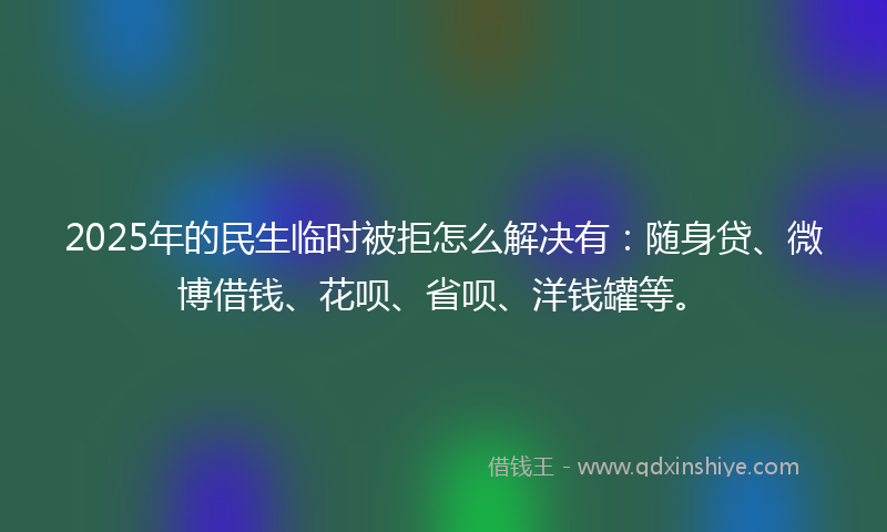 2025年的民生临时被拒怎么解决有：随身贷、微博借钱、花呗、省呗、洋钱罐等。