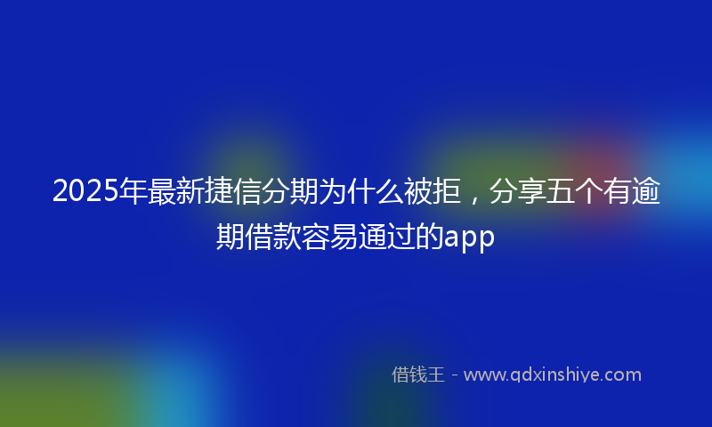2025年最新捷信分期为什么被拒，分享五个有逾期借款容易通过的app