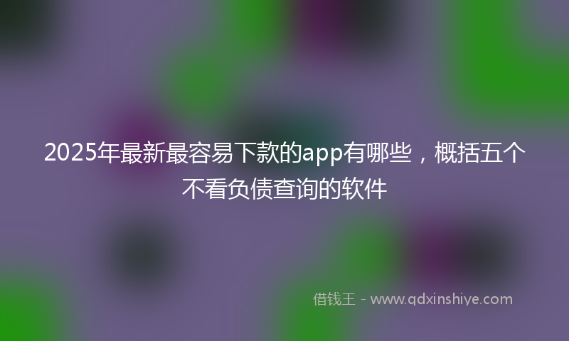 2025年最新最容易下款的app有哪些，概括五个不看负债查询的软件