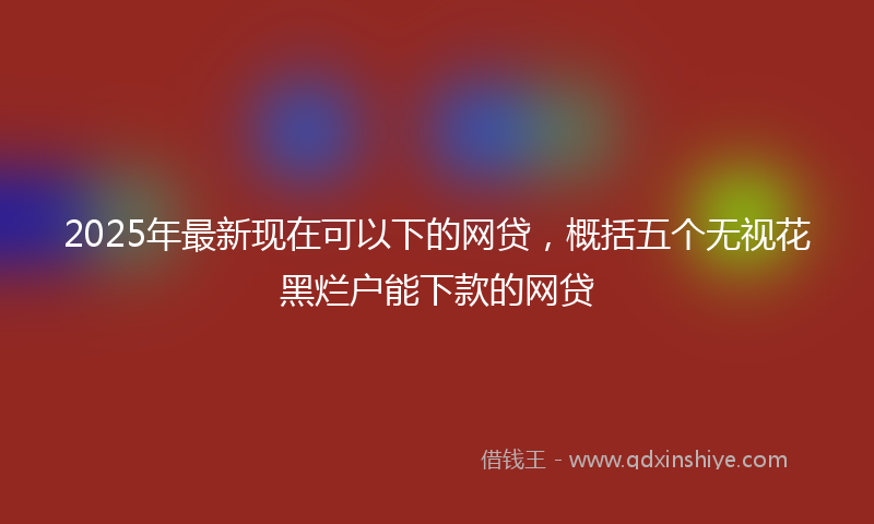 2025年最新现在可以下的网贷，概括五个无视花黑烂户能下款的网贷