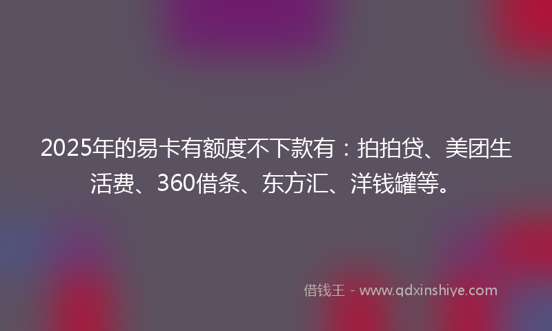 2025年的易卡有额度不下款有：拍拍贷、美团生活费、360借条、东方汇、洋钱罐等。