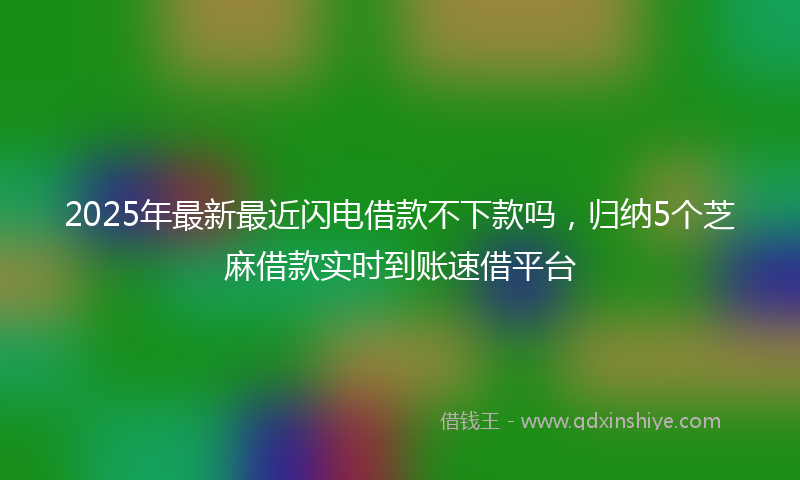 2025年最新最近闪电借款不下款吗，归纳5个芝麻借款实时到账速借平台