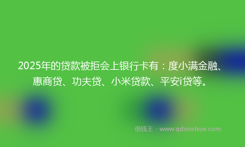 2025年的贷款被拒会上银行卡有：度小满金融、惠商贷、功夫贷、小米贷款、平安i贷等。