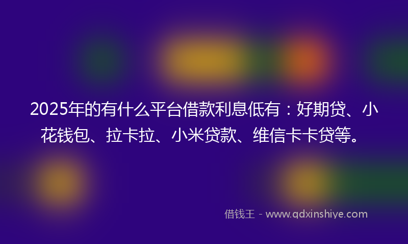 2025年的有什么平台借款利息低有：好期贷、小花钱包、拉卡拉、小米贷款、维信卡卡贷等。