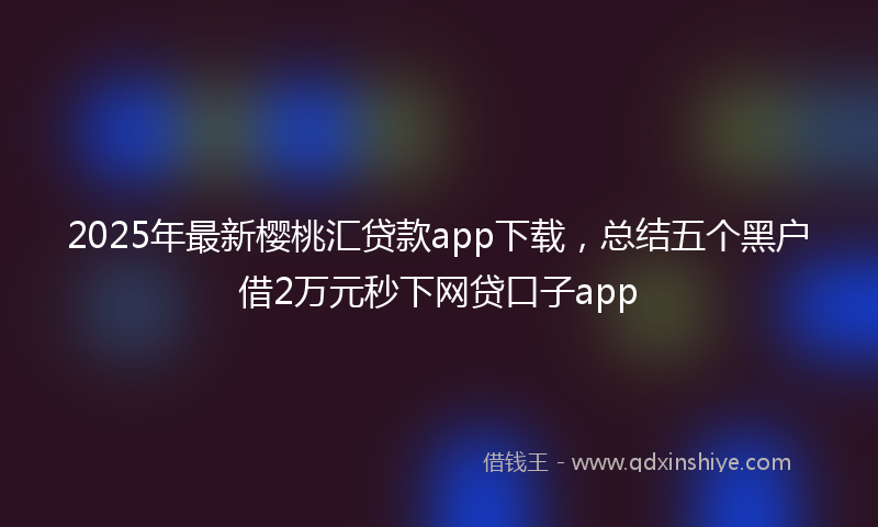 2025年最新樱桃汇贷款app下载，总结五个黑户借2万元秒下网贷口子app