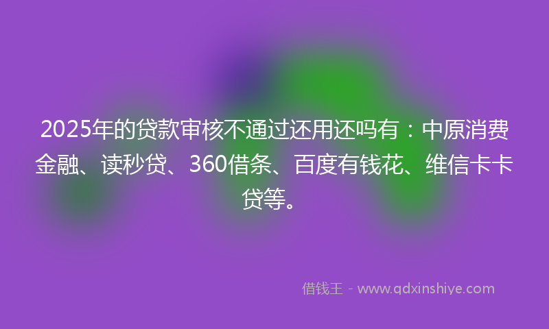2025年的贷款审核不通过还用还吗有：中原消费金融、读秒贷、360借条、百度有钱花、维信卡卡贷等。