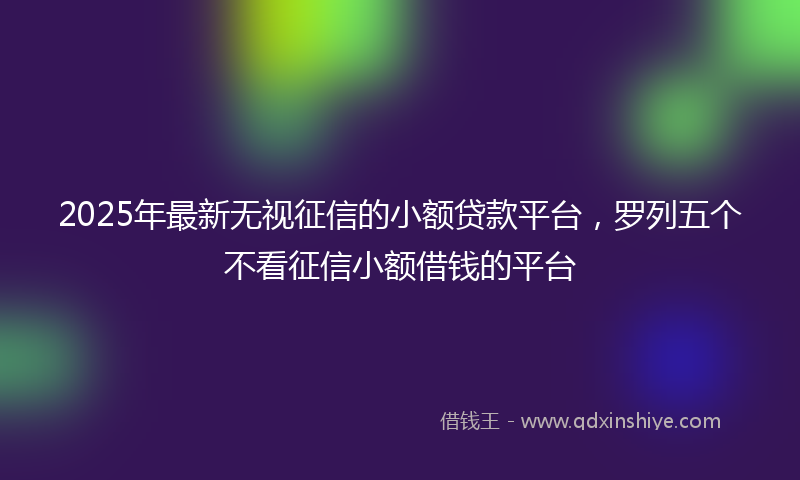 2025年最新无视征信的小额贷款平台，罗列五个不看征信小额借钱的平台