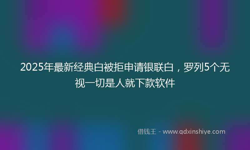 2025年最新经典白被拒申请银联白，罗列5个无视一切是人就下款软件