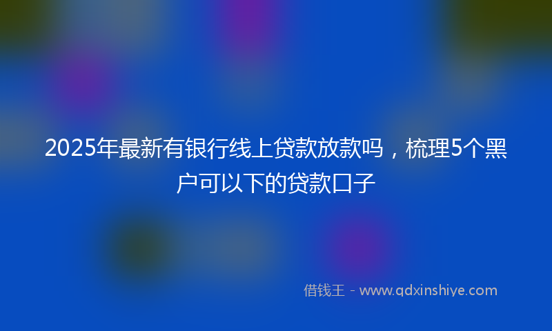 2025年最新有银行线上贷款放款吗，梳理5个黑户可以下的贷款口子