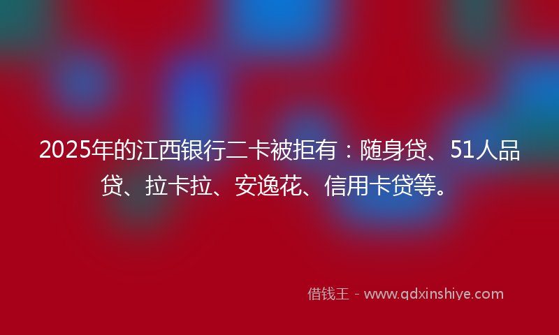 2025年的江西银行二卡被拒有：随身贷、51人品贷、拉卡拉、安逸花、信用卡贷等。
