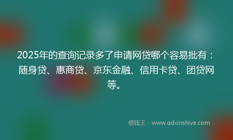 2025年的查询记录多了申请网贷哪个容易批有：随身贷、惠商贷、京东金融、信用卡贷、团贷网等。
