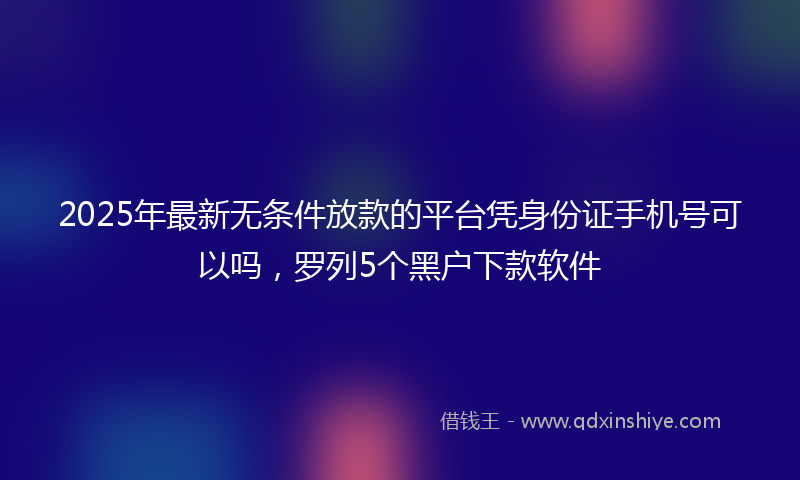 2025年最新无条件放款的平台凭身份证手机号可以吗，罗列5个黑户下款软件
