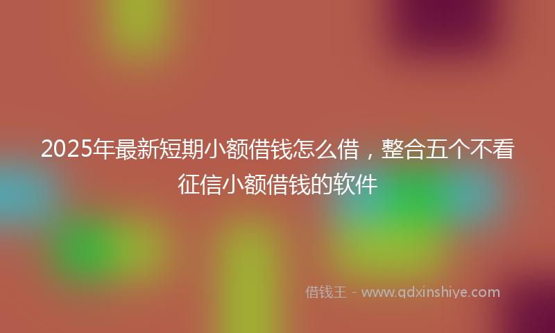2025年最新短期小额借钱怎么借，整合五个不看征信小额借钱的软件