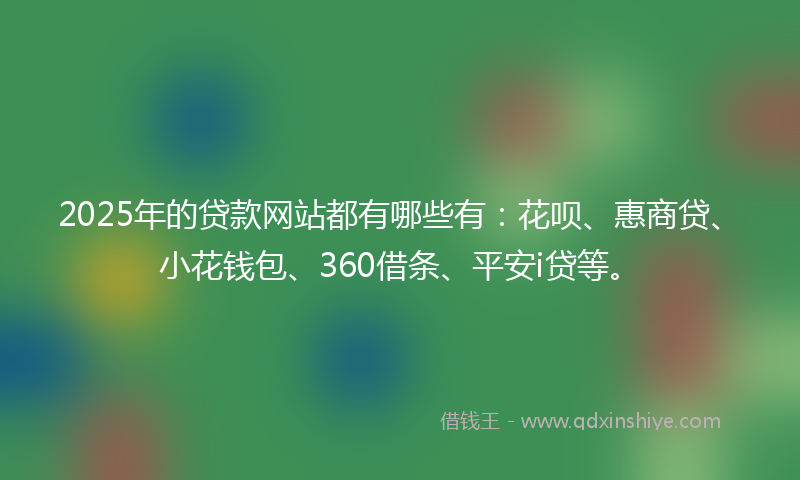 2025年的贷款网站都有哪些有：花呗、惠商贷、小花钱包、360借条、平安i贷等。
