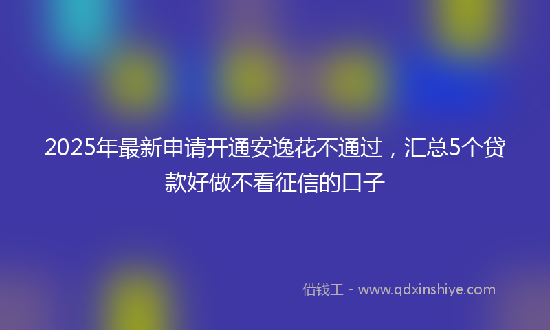 2025年最新申请开通安逸花不通过，汇总5个贷款好做不看征信的口子